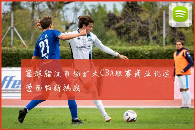 篮球赌注市场扩大CBA联赛商业化运营面临新挑战