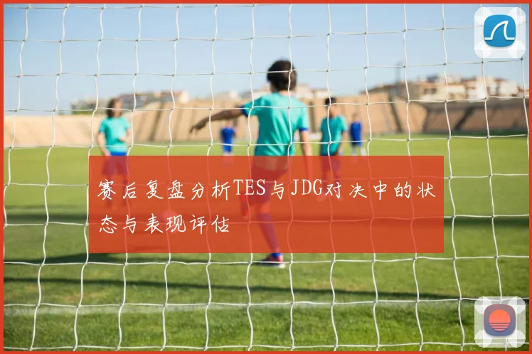赛后复盘分析TES与JDG对决中的状态与表现评估
