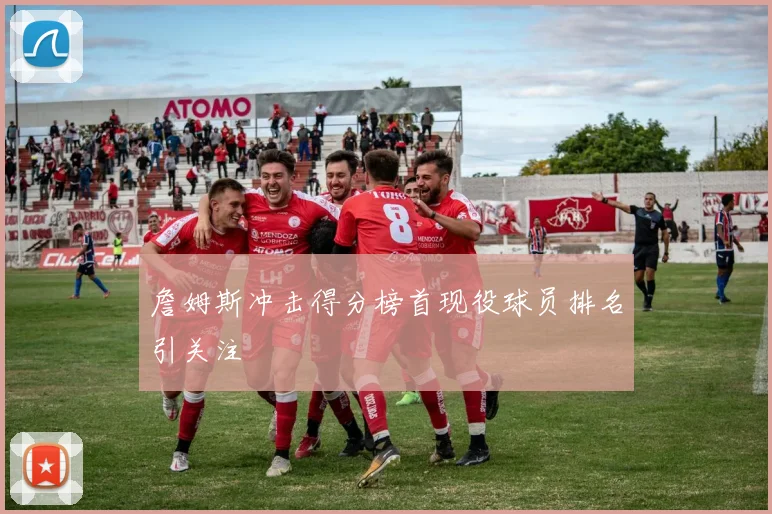 詹姆斯冲击得分榜首现役球员排名引关注