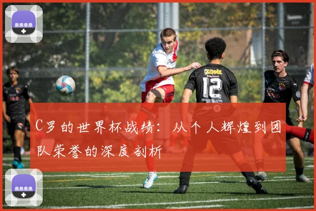 C罗的世界杯战绩:从个人辉煌到团队荣誉的深度剖析